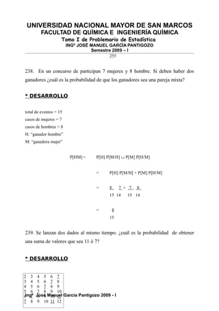 UNIVERSIDAD NACIONAL MAYOR DE SAN MARCOS
FACULTAD DE QUÍMICA E INGENIERÍA QUÍMICA
Tomo I de Problemario de Estadística
INGº JOSÉ MANUEL GARCÍA PANTIGOZO
Semestre 2009 – I
255
238. En un concurso de participan 7 mujeres y 8 hombre. Si deben haber dos
ganadores ¿cuál es la probabilidad de que los ganadores sea una pareja mixta?
* DESARROLLO
total de eventos = 15
casos de mujeres = 7
casos de hombres = 8
H: “ganador hombre”
M: “ganadora mujer”
P[HM] = P[H] P[M/H] ∪ P[M] P[H/M]
= P[H] P[M/H] + P[M] P[H/M]
= 8 7 + 7 8
15 14 15 14
= 8
15
239. Se lanzan dos dados al mismo tiempo. ¿cuál es la probabilidad de obtener
una suma de valores que sea 11 ó 7?
* DESARROLLO
Ingº José Manuel García Pantigozo 2009 - I
2 3 4 5 6 7
3 4 5 6 7 8
4 5 6 7 8 9
5 6 7 8 9 10
6 7 8 9 10 11
7 8 9 10 11 12
 