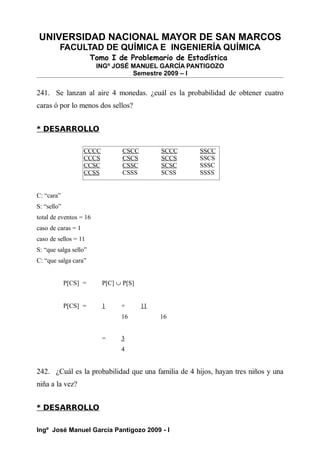 UNIVERSIDAD NACIONAL MAYOR DE SAN MARCOS
FACULTAD DE QUÍMICA E INGENIERÍA QUÍMICA
Tomo I de Problemario de Estadística
INGº JOSÉ MANUEL GARCÍA PANTIGOZO
Semestre 2009 – I
241. Se lanzan al aire 4 monedas. ¿cuál es la probabilidad de obtener cuatro
caras ó por lo menos dos sellos?
* DESARROLLO
C: “cara”
S: “sello”
total de eventos = 16
caso de caras = 1
caso de sellos = 11
S: “que salga sello”
C: “que salga cara”
P[CS] = P[C] ∪ P[S]
P[CS] = 1 + 11
16 16
= 3
4
242. ¿Cuál es la probabilidad que una familia de 4 hijos, hayan tres niños y una
niña a la vez?
* DESARROLLO
Ingº José Manuel García Pantigozo 2009 - I
CCCC CSCC SCCC SSCC
CCCS CSCS SCCS SSCS
CCSC CSSC SCSC SSSC
CCSS CSSS SCSS SSSS
 