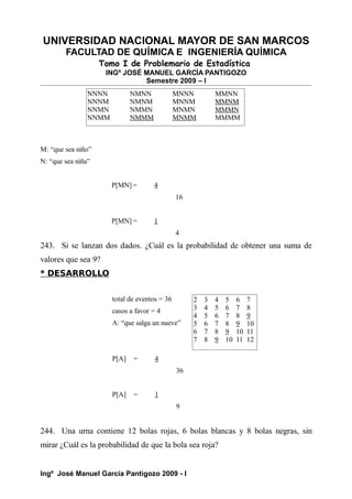 UNIVERSIDAD NACIONAL MAYOR DE SAN MARCOS
FACULTAD DE QUÍMICA E INGENIERÍA QUÍMICA
Tomo I de Problemario de Estadística
INGº JOSÉ MANUEL GARCÍA PANTIGOZO
Semestre 2009 – I
M: “que sea niño”
N: “que sea niña”
P[MN] = 4
16
P[MN] = 1
4
243. Si se lanzan dos dados. ¿Cuál es la probabilidad de obtener una suma de
valores que sea 9?
* DESARROLLO
total de eventos = 36
casos a favor = 4
A: “que salga un nueve”
P[A] = 4
36
P[A] = 1
9
244. Una urna contiene 12 bolas rojas, 6 bolas blancas y 8 bolas negras, sin
mirar ¿Cuál es la probabilidad de que la bola sea roja?
Ingº José Manuel García Pantigozo 2009 - I
2 3 4 5 6 7
3 4 5 6 7 8
4 5 6 7 8 9
5 6 7 8 9 10
6 7 8 9 10 11
7 8 9 10 11 12
NNNN NMNN MNNN MMNN
NNNM NMNM MNNM MMNM
NNMN NMMN MNMN MMMN
NNMM NMMM MNMM MMMM
 
