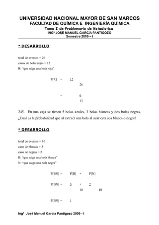 UNIVERSIDAD NACIONAL MAYOR DE SAN MARCOS
FACULTAD DE QUÍMICA E INGENIERÍA QUÍMICA
Tomo I de Problemario de Estadística
INGº JOSÉ MANUEL GARCÍA PANTIGOZO
Semestre 2009 – I
* DESARROLLO
total de eventos = 26
casos de bolas rojas = 12
R: “que salga una bola roja”
P[R] = 12
26
= 6
13
245. En una caja se tienen 5 bolas azules, 3 bolas blancas y dos bolas negras.
¿Cuál es la probabilidad que al extraer una bola al azar esta sea blanca o negra?
* DESARROLLO
total de eventos = 10
caso de blancas = 3
caso de negras = 2
B: “que salga una bola blanca”
N: “que salga una bola negra”
P[BN] = P[B] + P[N]
P[BN] = 3 + 2
10 10
P[BN] = 1
Ingº José Manuel García Pantigozo 2009 - I
 