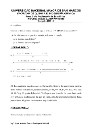 UNIVERSIDAD NACIONAL MAYOR DE SAN MARCOS
FACULTAD DE QUÍMICA E INGENIERÍA QUÍMICA
Tomo I de Problemario de Estadística
INGº JOSÉ MANUEL GARCÍA PANTIGOZO
Semestre 2009 – I
(b) La mediana:
Como son 15 datos la mediana estará en el lugar ( 15+1 ) / 2 = 8° LUGAR en este caso, Me = 9
19. En relación con el ejercicio anterior, calculese s2
cuando:
(a) la fórmula que define s2
(b) la fórmula de cálculo para s2
* DESARROLLO
( 1 - 8 )2
+ ( 2 - 8 )2
+ ………….. + ( 17 - 8 )2
(a) S2
= -------------------------------------------------------------- =
15
49 + 36 + 36 + 25 + 9 + 4 + 0 + 1 + 1 + 4 + 4 + 4 + 25 + 49 + 81 328
S2
= ------------------------------------------------------------------------------------- = -------- = 21.87
15 15
1 + 4 + 4 + 9 + 25 + 36 + 64 + 81 + 81 + 100 + 100 + 100 + 169 + 235 + 289 (8)2
(b) S2
= ------------------------------------------------------------------------------------------------ --
15
S2
= 85.87 - 64 = 21.87
20. Los registros muestran que en Hermosillo, Sonora, la temperatura máxima
diaria normal cada mes es, respectivamente, de 65, 69, 74, 84, 93, 102, 105, 102,
98, 88, 74 y 66 grados Fahrenheit. Verifequese que la media de estos datos es de
85 y crítiquese la afirmación de que, en Hermosillo, la temperatura máxima diaria
promedio de 85 grados Fahrenheit es muy confortable.
* DESARROLLO
Hallamos la media de la temperatura máxima en Hermosillo:
Ingº José Manuel García Pantigozo 2009 - I
 