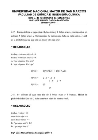 UNIVERSIDAD NACIONAL MAYOR DE SAN MARCOS
FACULTAD DE QUÍMICA E INGENIERÍA QUÍMICA
Tomo I de Problemario de Estadística
INGº JOSÉ MANUEL GARCÍA PANTIGOZO
Semestre 2009 – I
2
247. En una ánfora se depositan 4 fichas rojas y 2 fichas azules, en otra ánfora se
colocan 5 fichas azules y 3 fichas rojas. Se extraen una ficha de cada ánfora. ¿Cuál
es la probabilidad de que una sea roja y otra sea azul?
* DESARROLLO
total de eventos en ánfora 1 = 6
total de eventos en ánfora 2 = 8
A: “que salga una ficha azul”
R: “que salga una ficha roja”
P[AR] = P[A] P[R/A] + P[R] P[A/R]
P[AR] = 2 4 + 3 5
6 5 8 7
P[AR] = 13
24
248. Se colocan al azar una fila de 6 bolas rojas y 4 blancas. Hallar la
probabilidad de que las 2 bolas centrales sean del mismo color.
* DESARROLLO
total de eventos = 10
casos bolas rojas = 6
casos bolas blancas = 4
Ri: “que salga roja” i =1,2
Bi: “que salga blanca”
Ingº José Manuel García Pantigozo 2009 - I
 