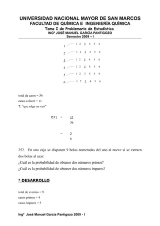 UNIVERSIDAD NACIONAL MAYOR DE SAN MARCOS
FACULTAD DE QUÍMICA E INGENIERÍA QUÍMICA
Tomo I de Problemario de Estadística
INGº JOSÉ MANUEL GARCÍA PANTIGOZO
Semestre 2009 – I
total de casos = 36
casos a favor = 11
T: “que salga un tres”
P[T] = 11
36
= 5
8
252. En una caja se disponen 9 bolas numeradas del uno al nueve si se extraen
dos bolas al azar:
¿Cuál es la probabilidad de obtener dos números primos?
¿Cuál es la probabilidad de obtener dos números impares?
* DESARROLLO
total de eventos = 9
casos primos = 4
casos impares = 5
Ingº José Manuel García Pantigozo 2009 - I
1
2
3
4
5
6
1 2 3 4 5 6
1 2 3 4 5 6
1 2 3 4 5 6
1 2 3 4 5 6
1 2 3 4 5 6
1 2 3 4 5 6
 