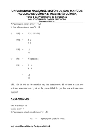 UNIVERSIDAD NACIONAL MAYOR DE SAN MARCOS
FACULTAD DE QUÍMICA E INGENIERÍA QUÍMICA
Tomo I de Problemario de Estadística
INGº JOSÉ MANUEL GARCÍA PANTIGOZO
Semestre 2009 – I
Pi: “que salga un número primo” i = 1,2
Ii: “que salga un número impar” i = 1,2
a) P[P] = P[P1] P[P2/P1]
P[P] = 4 3
9 8
P[P] = 1
12
b) P[I] = P[I1] P[I2/I1]
P[I] = 5 4
9 8
= 5
18
253. En un lote de 10 artículos hay tres defectuosos. Si se toma al azar tres
artículos uno tras otro. ¿cuál es la probabilidad de que los tres artículos sean
buenos?
* DESARROLLO
total de eventos = 10
casos a favor = 7
Si: “que salga un articulo no defectuoso” i = 1,2,3
P[S] = P[S1] P[S2/S1] P[S3/(S1∩S2)]
Ingº José Manuel García Pantigozo 2009 - I
 