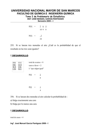 UNIVERSIDAD NACIONAL MAYOR DE SAN MARCOS
FACULTAD DE QUÍMICA E INGENIERÍA QUÍMICA
Tomo I de Problemario de Estadística
INGº JOSÉ MANUEL GARCÍA PANTIGOZO
Semestre 2009 – I
P[S] = 7 6 5
10 9 8
P[S] = 7
24
255. Si se lanzan tres monedas al aire ¿Cuál es la probabilidad de que el
resultado en las tres sean iguales?
* DESARROLLO
total de eventos = 8
casos a favor = 2
I: “que salgan igual”
P[I] = 2
8
P[I] = 1
4
356. Si se lanzan dos monedas al aire calcular la probabilidad de :
a) Salga exactamente una cara
b) Salga por lo menos una cara
* DESARROLLO
total de casos = 4
Ingº José Manuel García Pantigozo 2009 - I
SSS CCC
SSC CCS
SCS CSC
CSS SCC
 
