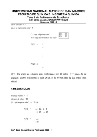 UNIVERSIDAD NACIONAL MAYOR DE SAN MARCOS
FACULTAD DE QUÍMICA E INGENIERÍA QUÍMICA
Tomo I de Problemario de Estadística
INGº JOSÉ MANUEL GARCÍA PANTIGOZO
Semestre 2009 – I
casos una cara = 2
casos al menos una cara = 3
C: “ que salga una cara”
K: “ salga por lo menos una cara”
P[C] = 2
4
1
2
P[K]= 3
4
357. Un grupo de estudios esta conformado por 11 niños y 7 niñas. Si se
escogen cuatro estudiantes al azar. ¿Cuál es la probabilidad de que todos sean
niños?
* DESARROLLO
total de eventos = 18
número de niños = 11
Ni: “que salga un niño” y = 1,2,3,4
P[N] = 11 10 9 8
18 17 16 15
P[N] = 11
102
Ingº José Manuel García Pantigozo 2009 - I
CC SS
CS SC
 
