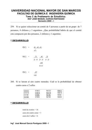 UNIVERSIDAD NACIONAL MAYOR DE SAN MARCOS
FACULTAD DE QUÍMICA E INGENIERÍA QUÍMICA
Tomo I de Problemario de Estadística
INGº JOSÉ MANUEL GARCÍA PANTIGOZO
Semestre 2009 – I
259. Si se quiere seleccionar un comité de 5 personas a partir de un grupo de 7
peruanos, 4 chilenos y 3 argentinos. ¿Que probabilidad habría de que el comité
este compuesto por dos peruanos, 2 chilenos y 1 argentino.
* DESARROLLO
P[C] = 7C2 4C2 3C1
14C5
P[C] = 7! 4! 3!
2! 5! 2! 2! 1! 2!
14!
9! 5!
P[C] = 27
143
260. Si se lanzan al aire cuatro monedas. Cuál es la probabilidad de obtener
cuatro caras o 2 sellos
* DESARROLLO
total de eventos = 16
casos de cuatro caras = 1
casos de 2 sellos = 6
Ingº José Manuel García Pantigozo 2009 - I
CCCC CSCC SCCC SSCC
CCCS CSCS SCCS SSCS
CCSC CSSC SCSC SSSC
CCSS CSSS SCSS SSSS
 