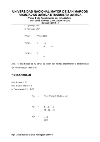 UNIVERSIDAD NACIONAL MAYOR DE SAN MARCOS
FACULTAD DE QUÍMICA E INGENIERÍA QUÍMICA
Tomo I de Problemario de Estadística
INGº JOSÉ MANUEL GARCÍA PANTIGOZO
Semestre 2009 – I
C: “que salga cara”
S: “que salga sello”
P[CS] = P[C] ∪ P[S]
P[CS] = 1 + 6
16 16
P[CS] = 7
16
261. Si una baraja de 52 cartas se sacan tres naipes. Determinar la probabilidad
“p” de que todos sean ases:
* DESARROLLO
total de casos = 52
total de casos a favor = 4
pi: “que sean ases” i = 1,2,3
P[p] = P[p1] P[p2/p1] P[p3/p1∩ p2]
P[p] = 4 3 2
52 51 50
P[P] = 1
5525
Ingº José Manuel García Pantigozo 2009 - I
 