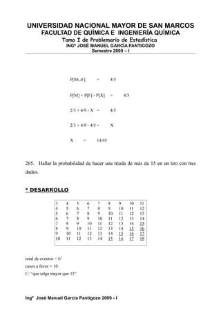 UNIVERSIDAD NACIONAL MAYOR DE SAN MARCOS
FACULTAD DE QUÍMICA E INGENIERÍA QUÍMICA
Tomo I de Problemario de Estadística
INGº JOSÉ MANUEL GARCÍA PANTIGOZO
Semestre 2009 – I
P[M∪F] = 4/5
P[M] + P[F] - P[X] = 4/5
2/3 + 4/9 - X = 4/5
2/3 + 4/9 - 4/5 = X
X = 14/45
265. Hallar la probabilidad de hacer una triada de más de 15 en un tiro con tres
dados.
* DESARROLLO
total de eventos = 63
casos a favor = 10
C: “que salga mayor que 15”
Ingº José Manuel García Pantigozo 2009 - I
3 4 5 6 7 8 9 10 11
4 5 6 7 8 9 10 11 12
5 6 7 8 9 10 11 12 13
6 7 8 9 10 11 12 13 14
7 8 9 10 11 12 13 14 15
8 9 10 11 12 13 14 15 16
9 10 11 12 13 14 15 16 17
10 11 12 13 14 15 16 17 18
 