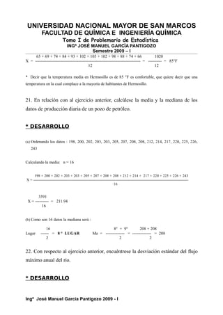 UNIVERSIDAD NACIONAL MAYOR DE SAN MARCOS
FACULTAD DE QUÍMICA E INGENIERÍA QUÍMICA
Tomo I de Problemario de Estadística
INGº JOSÉ MANUEL GARCÍA PANTIGOZO
Semestre 2009 – I
65 + 69 + 74 + 84 + 93 + 102 + 105 + 102 + 98 + 88 + 74 + 66 1020
X = ------------------------------------------------------------------------------ = ---------- = 85°F
12 12
* Decir que la temperatura media en Hermosillo es de 85 °F es confortable, que quiere decir que una
temperatura en la cual complace a la mayoria de habitantes de Hermosillo.
21. En relación con al ejercicio anterior, calcúlese la media y la mediana de los
datos de producción diaria de un pozo de petróleo.
* DESARROLLO
(a) Ordenando los datos : 198, 200, 202, 203, 203, 205, 207, 208, 208, 212, 214, 217, 220, 225, 226,
243
Calculando la media: n = 16
198 + 200 + 202 + 203 + 203 + 205 + 207 + 208 + 208 + 212 + 214 + 217 + 220 + 225 + 226 + 243
X = ---------------------------------------------------------------------------------------------------------------------------
16
3391
X = ---------- = 211.94
16
(b) Como son 16 datos la mediana será :
16 8° + 9° 208 + 208
Lugar ------ = 8 ° LUGAR Me = -------------- = -------------- = 208
2 2 2
22. Con respecto al ejercicio anterior, encuéntrese la desviación estándar del flujo
máximo anual del rio.
* DESARROLLO
Ingº José Manuel García Pantigozo 2009 - I
 