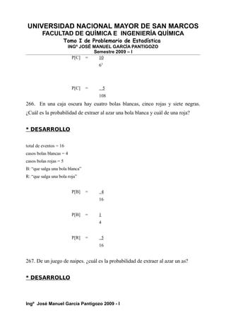 UNIVERSIDAD NACIONAL MAYOR DE SAN MARCOS
FACULTAD DE QUÍMICA E INGENIERÍA QUÍMICA
Tomo I de Problemario de Estadística
INGº JOSÉ MANUEL GARCÍA PANTIGOZO
Semestre 2009 – I
P[C] = 10
63
P[C] = 5
108
266. En una caja oscura hay cuatro bolas blancas, cinco rojas y siete negras.
¿Cuál es la probabilidad de extraer al azar una bola blanca y cuál de una roja?
* DESARROLLO
total de eventos = 16
casos bolas blancas = 4
casos bolas rojas = 5
B: “que salga una bola blanca”
R: “que salga una bola roja”
P[B] = 4
16
P[B] = 1
4
P[R] = 5
16
267. De un juego de naipes. ¿cuál es la probabilidad de extraer al azar un as?
* DESARROLLO
Ingº José Manuel García Pantigozo 2009 - I
 