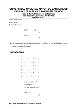 UNIVERSIDAD NACIONAL MAYOR DE SAN MARCOS
FACULTAD DE QUÍMICA E INGENIERÍA QUÍMICA
Tomo I de Problemario de Estadística
INGº JOSÉ MANUEL GARCÍA PANTIGOZO
Semestre 2009 – I
total de eventos = 52
casos a favor = 4
A: “que salga un as”
P[A] = 4
52
P[A] = 1
13
268. Se lanzan dos dados simultáneamente, ¿Cuál es la probabilidad de obtener
como resultado dos ases?
* DESARROLLO
total de eventos = 36
casos a favor 1
A: “que salgan dos ases”
P[A] = 1
36
Ingº José Manuel García Pantigozo 2009 - I
1
2
3
4
5
6
1 2 3 4 5 6
1 2 3 4 5 6
1 2 3 4 5 6
1 2 3 4 5 6
1 2 3 4 5 6
1 2 3 4 5 6
 