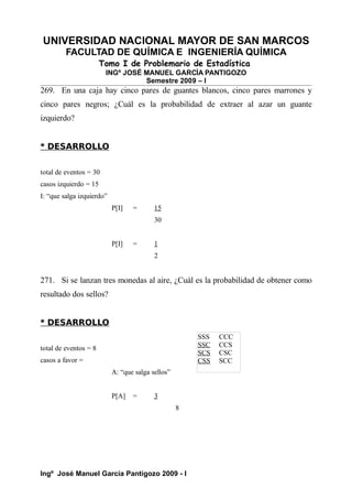 UNIVERSIDAD NACIONAL MAYOR DE SAN MARCOS
FACULTAD DE QUÍMICA E INGENIERÍA QUÍMICA
Tomo I de Problemario de Estadística
INGº JOSÉ MANUEL GARCÍA PANTIGOZO
Semestre 2009 – I
269. En una caja hay cinco pares de guantes blancos, cinco pares marrones y
cinco pares negros; ¿Cuál es la probabilidad de extraer al azar un guante
izquierdo?
* DESARROLLO
total de eventos = 30
casos izquierdo = 15
I: “que salga izquierdo”
P[I] = 15
30
P[I] = 1
2
271. Si se lanzan tres monedas al aire, ¿Cuál es la probabilidad de obtener como
resultado dos sellos?
* DESARROLLO
total de eventos = 8
casos a favor =
A: “que salga sellos”
P[A] = 3
8
Ingº José Manuel García Pantigozo 2009 - I
SSS CCC
SSC CCS
SCS CSC
CSS SCC
 