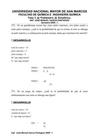 UNIVERSIDAD NACIONAL MAYOR DE SAN MARCOS
FACULTAD DE QUÍMICA E INGENIERÍA QUÍMICA
Tomo I de Problemario de Estadística
INGº JOSÉ MANUEL GARCÍA PANTIGOZO
Semestre 2009 – I
272. En un guardarropa oscuro hay cinco polos marrones, seis polos azules y
ocho polos naranjas. ¿cuál es la probabilidad de que al extraer al azar se obtenga
un polo marrón y a continuación un polo naranja, dado que el primero fue marrón?
* DESARROLLO
total de eventos = 19
polos marrones = 5
polos naranjas = 8
M: “que salga marrón”
N: “que salga naranja”
P[MN] = P[M] P[N/M]
P[MN] = 5 8
19 18
P[MN] = 20
271
273. En un juego de naipes. ¿cuál es la probabilidad de que al sacar
arbitrariamente una carta se obtenga una figura?
* DESARROLLO
total de eventos = 52
cantidad de figuras =12
F: “que salga una figura”
P[F] = 12
52
Ingº José Manuel García Pantigozo 2009 - I
 