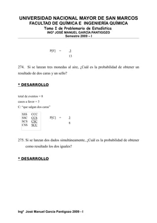 UNIVERSIDAD NACIONAL MAYOR DE SAN MARCOS
FACULTAD DE QUÍMICA E INGENIERÍA QUÍMICA
Tomo I de Problemario de Estadística
INGº JOSÉ MANUEL GARCÍA PANTIGOZO
Semestre 2009 – I
P[F] = 3
13
274. Si se lanzan tres monedas al aire, ¿Cuál es la probabilidad de obtener un
resultado de dos caras y un sello?
* DESARROLLO
total de eventos = 8
casos a favor = 3
C: “que salgan dos caras”
P[C] = 3
8
275. Si se lanzan dos dados simultáneamente, ¿Cuál es la probabilidad de obtener
como resultado los dos iguales?
* DESARROLLO
Ingº José Manuel García Pantigozo 2009 - I
SSS CCC
SSC CCS
SCS CSC
CSS SCC
 