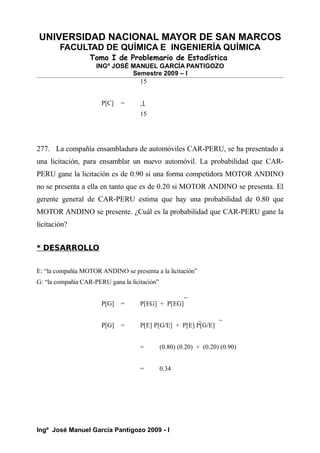 UNIVERSIDAD NACIONAL MAYOR DE SAN MARCOS
FACULTAD DE QUÍMICA E INGENIERÍA QUÍMICA
Tomo I de Problemario de Estadística
INGº JOSÉ MANUEL GARCÍA PANTIGOZO
Semestre 2009 – I
15
P[C] = 1
15
277. La compañía ensambladura de automóviles CAR-PERU, se ha presentado a
una licitación, para ensamblar un nuevo automóvil. La probabilidad que CAR-
PERU gane la licitación es de 0.90 si una forma competidora MOTOR ANDINO
no se presenta a ella en tanto que es de 0.20 si MOTOR ANDINO se presenta. El
gerente general de CAR-PERU estima que hay una probabilidad de 0.80 que
MOTOR ANDINO se presente. ¿Cuál es la probabilidad que CAR-PERU gane la
licitación?
* DESARROLLO
E: “la compañía MOTOR ANDINO se presenta a la licitación”
G: “la compañía CAR-PERU gana la licitación”
P[G] = P[EG] + P[EG]
P[G] = P[E] P[G/E] + P[E] P[G/E]
= (0.80) (0.20) + (0.20) (0.90)
= 0.34
Ingº José Manuel García Pantigozo 2009 - I
 