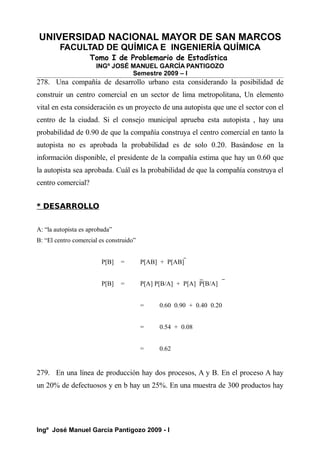 UNIVERSIDAD NACIONAL MAYOR DE SAN MARCOS
FACULTAD DE QUÍMICA E INGENIERÍA QUÍMICA
Tomo I de Problemario de Estadística
INGº JOSÉ MANUEL GARCÍA PANTIGOZO
Semestre 2009 – I
278. Una compañía de desarrollo urbano esta considerando la posibilidad de
construir un centro comercial en un sector de lima metropolitana, Un elemento
vital en esta consideración es un proyecto de una autopista que une el sector con el
centro de la ciudad. Si el consejo municipal aprueba esta autopista , hay una
probabilidad de 0.90 de que la compañía construya el centro comercial en tanto la
autopista no es aprobada la probabilidad es de solo 0.20. Basándose en la
información disponible, el presidente de la compañía estima que hay un 0.60 que
la autopista sea aprobada. Cuál es la probabilidad de que la compañía construya el
centro comercial?
* DESARROLLO
A: “la autopista es aprobada”
B: “El centro comercial es construido”
P[B] = P[AB] + P[AB]
P[B] = P[A] P[B/A] + P[A] P[B/A]
= 0.60 0.90 + 0.40 0.20
= 0.54 + 0.08
= 0.62
279. En una línea de producción hay dos procesos, A y B. En el proceso A hay
un 20% de defectuosos y en b hay un 25%. En una muestra de 300 productos hay
Ingº José Manuel García Pantigozo 2009 - I
 