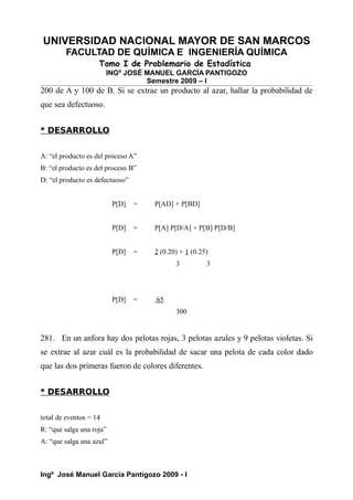 UNIVERSIDAD NACIONAL MAYOR DE SAN MARCOS
FACULTAD DE QUÍMICA E INGENIERÍA QUÍMICA
Tomo I de Problemario de Estadística
INGº JOSÉ MANUEL GARCÍA PANTIGOZO
Semestre 2009 – I
200 de A y 100 de B. Si se extrae un producto al azar, hallar la probabilidad de
que sea defectuoso.
* DESARROLLO
A: “el producto es del proceso A”
B: “el producto es del proceso B”
D: “el producto es defectuoso”
P[D] = P[AD] + P[BD]
P[D] = P[A] P[D/A] + P[B] P[D/B]
P[D] = 2 (0.20) + 1 (0.25)
3 3
P[D] = 65
300
281. En un anfora hay dos pelotas rojas, 3 pelotas azules y 9 pelotas violetas. Si
se extrae al azar cuál es la probabilidad de sacar una pelota de cada color dado
que las dos primeras fueron de colores diferentes.
* DESARROLLO
total de eventos = 14
R: “que salga una roja”
A: “que salga una azul”
Ingº José Manuel García Pantigozo 2009 - I
 