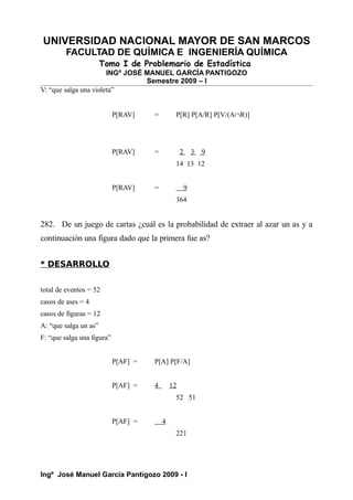 UNIVERSIDAD NACIONAL MAYOR DE SAN MARCOS
FACULTAD DE QUÍMICA E INGENIERÍA QUÍMICA
Tomo I de Problemario de Estadística
INGº JOSÉ MANUEL GARCÍA PANTIGOZO
Semestre 2009 – I
V: “que salga una violeta”
P[RAV] = P[R] P[A/R] P[V/(A∩R)]
P[RAV] = 2 3 9
14 13 12
P[RAV] = 9
364
282. De un juego de cartas ¿cuál es la probabilidad de extraer al azar un as y a
continuación una figura dado que la primera fue as?
* DESARROLLO
total de eventos = 52
casos de ases = 4
casos de figuras = 12
A: “que salga un as”
F: “que salga una figura”
P[AF] = P[A] P[F/A]
P[AF] = 4 12
52 51
P[AF] = 4
221
Ingº José Manuel García Pantigozo 2009 - I
 