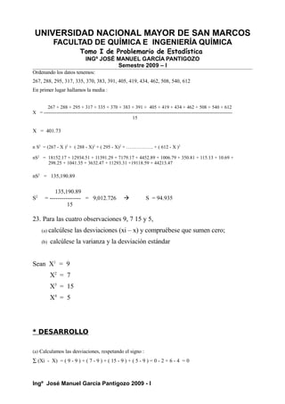 UNIVERSIDAD NACIONAL MAYOR DE SAN MARCOS
FACULTAD DE QUÍMICA E INGENIERÍA QUÍMICA
Tomo I de Problemario de Estadística
INGº JOSÉ MANUEL GARCÍA PANTIGOZO
Semestre 2009 – I
Ordenando los datos tenemos:
267, 288, 295, 317, 335, 370, 383, 391, 405, 419, 434, 462, 508, 540, 612
En primer lugar hallamos la media :
267 + 288 + 295 + 317 + 335 + 370 + 383 + 391 + 405 + 419 + 434 + 462 + 508 + 540 + 612
X = ---------------------------------------------------------------------------------------------------------------------
15
X = 401.73
n S2
= (267 - X )2
+ ( 288 - X)2
+ ( 295 - X)2
+ …………….. + ( 612 - X )2
nS2
= 18152.17 + 12934.51 + 11391.29 + 7179.17 + 4452.89 + 1006.79 + 350.81 + 115.13 + 10.69 +
298.25 + 1041.35 + 3632.47 + 11293.31 +19118.59 + 44213.47
nS2
= 135,190.89
135,190.89
S2
= ---------------- = 9,012.726  S = 94.935
15
23. Para las cuatro observaciones 9, 7 15 y 5,
(a) calcúlese las desviaciones (xi – x) y compruébese que sumen cero;
(b) calcúlese la varianza y la desviación estándar
Sean X1
= 9
X2
= 7
X3
= 15
X4
= 5
* DESARROLLO
(a) Calculamos las desviaciones, respetando el signo :
∑ (Xi - X) = ( 9 - 9 ) + ( 7 - 9 ) + ( 15 - 9 ) + ( 5 - 9 ) = 0 - 2 + 6 - 4 = 0
Ingº José Manuel García Pantigozo 2009 - I
 