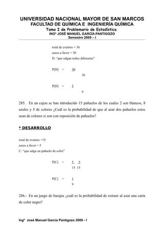 UNIVERSIDAD NACIONAL MAYOR DE SAN MARCOS
FACULTAD DE QUÍMICA E INGENIERÍA QUÍMICA
Tomo I de Problemario de Estadística
INGº JOSÉ MANUEL GARCÍA PANTIGOZO
Semestre 2009 – I
total de eventos = 36
casos a favor = 30
D: “que salgan todos diferentes”
P[D] = 30
36
P[D] = 5
6
285. En un cajon se han introducido 15 pañuelos de los cuales 2 son blancos, 8
azules y 5 de colores ¿Cuál es la probabilidad de que al azar dos pañuelos estos
sean de colores si son con reposición de pañuelos?
* DESARROLLO
total de eventos =15
casos a favor = 5
C: “que salga un pañuelo de color”
P[C] = 5 5
15 15
P[C] = 1
9
286.- En un juego de barajas ¿cuál es la probabilidad de extraer al azar una carta
de color negro?
Ingº José Manuel García Pantigozo 2009 - I
 