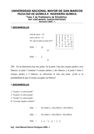 UNIVERSIDAD NACIONAL MAYOR DE SAN MARCOS
FACULTAD DE QUÍMICA E INGENIERÍA QUÍMICA
Tomo I de Problemario de Estadística
INGº JOSÉ MANUEL GARCÍA PANTIGOZO
Semestre 2009 – I
* DESARROLLO
total de casos = 36
casos a favor = 15
M: “que la suma no pase de 6”
P[M] = 15
36
P[M] = 5
12
290. En un laboratorio hay tres jaulas. En la jaula 1 hay dos conejos pardos y tres
blancos, la jaula 3 contiene 4 conejos pardos y dos blancos y la jaula 3 tiene 5
conejos pardos y 5 blancos. se selecciona al azar una jaula. ¿Cuál es la
probabilidad de que el conejo escogido sea blanco?
* DESARROLLO
1: “la jaula 1 es seleccionada”
2: “la jaula 2 es seleccionada”
3: “la jaula 3 es seleccionada”
B: “el conejo elegido es blanco”
P[B] = P[1] P[B/1] ∪ P[2] P[B/2] ∪ P[3] P[B/3]
P[B] = P[1] P[B/1] + P[2] P[B/2] + P[3] P[B/3]
P[B] = 1 3 + 1 2 + 1 5
Ingº José Manuel García Pantigozo 2009 - I
2 3 4 5 6 7
3 4 5 6 7 8
4 5 6 7 8 9
5 6 7 8 9 10
6 7 8 9 10 11
7 8 9 10 11 12
 