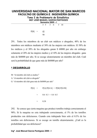 UNIVERSIDAD NACIONAL MAYOR DE SAN MARCOS
FACULTAD DE QUÍMICA E INGENIERÍA QUÍMICA
Tomo I de Problemario de Estadística
INGº JOSÉ MANUEL GARCÍA PANTIGOZO
Semestre 2009 – I
3 5 3 6 3 10
P[B] = 43
90
291. Todos los miembros de un club son médicos o abogados, 40% de los
miembros son médicos mediante el 30% de las mujeres son médicos. El 50% de
los médicos y el 30% de los abogados ganan $ 60000 por año sin embargo
solamente el 20% de las mujeres medico y el 10% de las mujeres abogados gana
más de $60000 por año. Si se escoge aleatoriamente un miembro del club. Cuál
será la probabilidad de que gane más de $60000 por año?
* DESARROLLO
M: “el miembro del club es medico”
A: “el miembro del club es abogado”
G: “el miembro del club gana más de $60000 por año”
P[G] = P[A] P[G/A] + P[M] P[G/M]
= 0.6 0.3 + 0.4 0.5
= 0.38
292. Se conoce que cierta maquina que produce tornillos trabaja correctamente el
90%. Si la maquina no esta trabajando correctamente, el 5% de los tornillos
producidos son defectuosos. Cuando esta trabajando bien solo el 0.5% de los
tornillos son defectuosos. Si se escoge un tornillo aleatoriamente. ¿Cuál es la
probabilidad que sea defectuoso?
Ingº José Manuel García Pantigozo 2009 - I
 