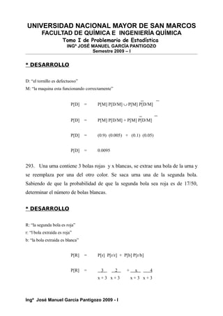 UNIVERSIDAD NACIONAL MAYOR DE SAN MARCOS
FACULTAD DE QUÍMICA E INGENIERÍA QUÍMICA
Tomo I de Problemario de Estadística
INGº JOSÉ MANUEL GARCÍA PANTIGOZO
Semestre 2009 – I
* DESARROLLO
D: “el tornillo es defectuoso”
M: “la maquina esta funcionando correctamente”
P[D] = P[M] P[D/M] ∪ P[M] P[D/M]
P[D] = P[M] P[D/M] + P[M] P[D/M]
P[D] = (0.9) (0.005) + (0.1) (0.05)
P[D] = 0.0095
293. Una urna contiene 3 bolas rojas y x blancas, se extrae una bola de la urna y
se reemplaza por una del otro color. Se saca urna una de la segunda bola.
Sabiendo de que la probabilidad de que la segunda bola sea roja es de 17/50,
determinar el número de bolas blancas.
* DESARROLLO
R: “la segunda bola es roja”
r: “l bola extraída es roja”
b: “la bola extraída es blanca”
P[R] = P[r] P[r/r] + P[b] P[r/b]
P[R] = 3 2 + x 4
x + 3 x + 3 x + 3 x + 3
Ingº José Manuel García Pantigozo 2009 - I
 