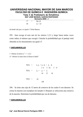 UNIVERSIDAD NACIONAL MAYOR DE SAN MARCOS
FACULTAD DE QUÍMICA E INGENIERÍA QUÍMICA
Tomo I de Problemario de Estadística
INGº JOSÉ MANUEL GARCÍA PANTIGOZO
Semestre 2009 – I
17 = 4x + 6
50 (x + 3)2
de donde sale que x es igual a 7 bolas blancas
295. Juan escoge al azar uno de los enteros 1,2,3 y luego lanza tantas veces
como indica el número que escogió. Calcular la probabilidad que el puntaje total
obtenido en los lanzamientos sea igual a 5
* DESARROLLO
i: “obtener el entero y” i = 1,2,3
A: “obtener la suma cinco al lanzar el dado”
P[A] = 1 1 + 1 4 + 1 6
3 6 3 36 3 63
P[A] = 1 + 1 + 1
18 27 36
P[A] = 11
108
296. Se tiene una caja de 12 tarros de conserva de las cuales 8 son durazno. Se
extrae la muestra con reemplazo de tamaño 4. Después se selecciona una conserva
de la muestra. Determine la probabilidad que sea de durazno.
* DESARROLLO
Ingº José Manuel García Pantigozo 2009 - I
 