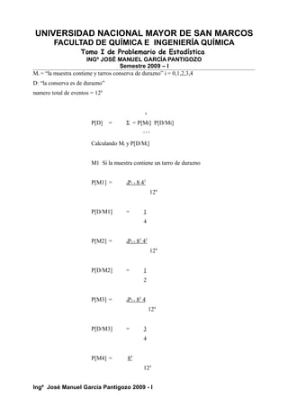 UNIVERSIDAD NACIONAL MAYOR DE SAN MARCOS
FACULTAD DE QUÍMICA E INGENIERÍA QUÍMICA
Tomo I de Problemario de Estadística
INGº JOSÉ MANUEL GARCÍA PANTIGOZO
Semestre 2009 – I
Mi = “la muestra contiene y tarros conserva de durazno” i = 0,1,2,3,4
D: “la conserva es de durazno”
numero total de eventos = 124
4
P[D] = Σ = P[Mi] P[D/Mi]
i = 1
Calculando Mi y P[D/Mi]
M1 Si la muestra contiene un tarro de durazno
P[M1] = 4P1,3 8 43
124
P[D/M1] = 1
4
P[M2] = 4P2,2 82
42
124
P[D/M2] = 1
2
P[M3] = 4P3,1 83
4
124
P[D/M3] = 3
4
P[M4] = 84
124
Ingº José Manuel García Pantigozo 2009 - I
 