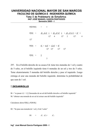 UNIVERSIDAD NACIONAL MAYOR DE SAN MARCOS
FACULTAD DE QUÍMICA E INGENIERÍA QUÍMICA
Tomo I de Problemario de Estadística
INGº JOSÉ MANUEL GARCÍA PANTIGOZO
Semestre 2009 – I
P[D/M4] = 1
P[D] = 4P1,3 8 43
1 + 4P2,2 82
42
1 + 4P3,1 83
4 3 + 84
1
124
4 124
2 124
4
124
P[D] = 83
+ 6 83
+ 12 83
+ 84
124
124
124
124
P[D] = 2
3
297. En el bolsillo derecho de su casaca Ud. tiene tres monedas de 1 sol y cuatro
de 5 soles, en el bolsillo izquierdo tiene 6 monedas de un sol y tres de 5 soles.
Tome aleatoriamente 5 monedas del bolsillo derecho y pase al izquierdo. Luego
extraiga al azar una moneda del bolsillo izquierdo. determine la probabilidad de
que sean de 1 sol.
* DESARROLLO
Bi = “se pasan i (i = 1,2,3)monedas de un sol del bolsillo derecho a el bolsillo izquierdo”
M: “obtener una moneda de un sol al extraer una del bolsillo izquierdo”
Calculamos ahora P[Bi] y P[M/Bi]
B1: “Se pasa una moneda de 1 sol y 4 de 5 soles”
B1 = 3C1 4C4= 3C1
Ingº José Manuel García Pantigozo 2009 - I
 