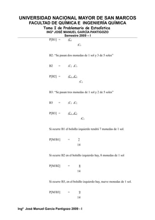 UNIVERSIDAD NACIONAL MAYOR DE SAN MARCOS
FACULTAD DE QUÍMICA E INGENIERÍA QUÍMICA
Tomo I de Problemario de Estadística
INGº JOSÉ MANUEL GARCÍA PANTIGOZO
Semestre 2009 – I
P[B1] = 3C1
7C5
B2: “Se pasan dos monedas de 1 sol y 3 de 5 soles”
B2 = 3C2 4C3
P[B2] = 3C2 4C3
7C5
B3: “Se pasan tres monedas de 1 sol y 2 de 5 soles”
B3 = 3C3 4C2
P[B3] = 3C3 4C2
7C5
Si ocurre B1 el bolsillo izquierdo tendrá 7 monedas de 1 sol.
P[M/B1] = 7
14
Si ocurre B2 en el bolsillo izquierdo hay, 8 monedas de 1 sol
P[M/B2] = 8
14
Si ocurre B3, en el bolsillo izquierdo hay, nueve monedas de 1 sol.
P[M/B3] = 9
14
Ingº José Manuel García Pantigozo 2009 - I
 