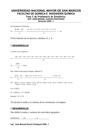UNIVERSIDAD NACIONAL MAYOR DE SAN MARCOS
FACULTAD DE QUÍMICA E INGENIERÍA QUÍMICA
Tomo I de Problemario de Estadística
INGº JOSÉ MANUEL GARCÍA PANTIGOZO
Semestre 2009 – I
(b) Calculamos la Varianza:
∑ (Xi - X)2
( 9 - 9 )2
+ ( 7 - 9 )2
+ ( 15 - 9 )2
+ ( 5 - 9 )2
S2
= ----------------- = ----------------------------------------------------- = 14
n 4
24.En relación con el ejercicio, calcúlese X y S.
* DESARROLLO
Los datos son los siguientes :
166 + 141 + 136 + 153 + 170 + 162 + 155 + 146 + 183 + 157 + 148 + 132 + 160 + 175 + 150
X = -------------------------------------------------------------------------------------------------------------------
15
2334
X = --------- = 155.6
15
Para hallar la desviación estandar, hallamos S2
∑ (Xi - X)2
(166 - X )2
+ ( 141 - X )2
+ ………………+ ( 150 - X )2
S2
= ----------------- = ------------------------------------------------------------------------
n 15
nS2
=108.16 + 213.16 + 384.16 + 6.76 + 207.36 + 40.96 + 0.36 + 92.16 + 750.76 + 1.96 + 57.76 +
556.96 + 19.36 + 376.36 + 31.36
n S2
=2 847.6
S2
= ( 2847.6 ) / 15 =189.84
entonces: S= 13.78
25.calcular la media y la varianza de las resistencias a la ruptura.
* DESARROLLO
Para hallar la media y variancia de estos datos agrupados:
INTERVALO Xi’ fi
Ingº José Manuel García Pantigozo 2009 - I
 