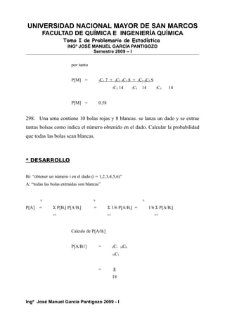 UNIVERSIDAD NACIONAL MAYOR DE SAN MARCOS
FACULTAD DE QUÍMICA E INGENIERÍA QUÍMICA
Tomo I de Problemario de Estadística
INGº JOSÉ MANUEL GARCÍA PANTIGOZO
Semestre 2009 – I
por tanto
P[M] = 3C1 7 + 3C2 4C3 8 + 3C3 4C2 9
7C5 14 7C5 14 7C5 14
P[M] = 0.58
298. Una urna contiene 10 bolas rojas y 8 blancas. se lanza un dado y se extrae
tantas bolsas como indica el número obtenido en el dado. Calcular la probabilidad
que todas las bolas sean blancas.
* DESARROLLO
Bi: “obtener un número i en el dado (i = 1,2,3,4,5,6)”
A: “todas las bolas extraídas son blancas”
6 6 6
P[A] = Σ P[Bi] P[A/Bi] = Σ 1/6 P[A/Bi] = 1/6 Σ P[A/Bi]
i=1 i=1 i=1
Calculo de P[A/Bi]
P[A/B1] = 8C1 10C0
18C1
= 8
18
Ingº José Manuel García Pantigozo 2009 - I
 
