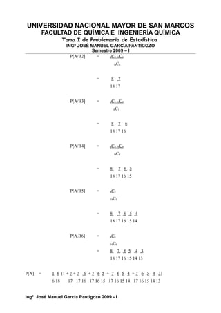UNIVERSIDAD NACIONAL MAYOR DE SAN MARCOS
FACULTAD DE QUÍMICA E INGENIERÍA QUÍMICA
Tomo I de Problemario de Estadística
INGº JOSÉ MANUEL GARCÍA PANTIGOZO
Semestre 2009 – I
P[A/B2] = 8C2 10C0
18C2
= 8 7
18 17
P[A/B3] = 8C3 10C0
18C3
= 8 7 6
18 17 16
P[A/B4] = 8C4 10C0
18C4
= 8 7 6 5
18 17 16 15
P[A/B5] = 8C5
18C5
= 8 7 6 5 4
18 17 16 15 14
P[A.B6] = 8C6
18C6
= 8 7 6 5 4 3
18 17 16 15 14 13
P[A] = 1 8 (1 + 7 + 7 6 + 7 6 5 + 7 6 5 4 + 7 6 5 4 3)
6 18 17 17 16 17 16 15 17 16 15 14 17 16 15 14 13
Ingº José Manuel García Pantigozo 2009 - I
 