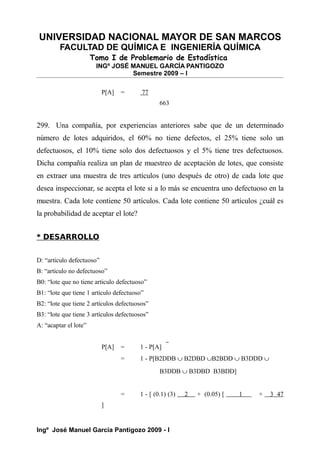 UNIVERSIDAD NACIONAL MAYOR DE SAN MARCOS
FACULTAD DE QUÍMICA E INGENIERÍA QUÍMICA
Tomo I de Problemario de Estadística
INGº JOSÉ MANUEL GARCÍA PANTIGOZO
Semestre 2009 – I
P[A] = 77
663
299. Una compañía, por experiencias anteriores sabe que de un determinado
número de lotes adquiridos, el 60% no tiene defectos, el 25% tiene solo un
defectuosos, el 10% tiene solo dos defectuosos y el 5% tiene tres defectuosos.
Dicha compañía realiza un plan de muestreo de aceptación de lotes, que consiste
en extraer una muestra de tres artículos (uno después de otro) de cada lote que
desea inspeccionar, se acepta el lote si a lo más se encuentra uno defectuoso en la
muestra. Cada lote contiene 50 artículos. Cada lote contiene 50 artículos ¿cuál es
la probabilidad de aceptar el lote?
* DESARROLLO
D: “articulo defectuoso”
B: “articulo no defectuoso”
B0: “lote que no tiene articulo defectuoso”
B1: “lote que tiene 1 articulo defectuoso”
B2: “lote que tiene 2 artículos defectuosos”
B3: “lote que tiene 3 artículos defectuosos”
A: “acaptar el lote”
P[A] = 1 - P[A]
= 1 - P[B2DDB ∪ B2DBD ∪B2BDD ∪ B3DDD ∪
B3DDB ∪ B3DBD B3BDD]
= 1 - [ (0.1) (3) 2 + (0.05) [ 1 + 3 47
]
Ingº José Manuel García Pantigozo 2009 - I
 