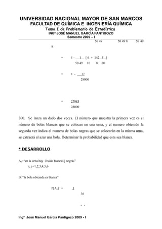 UNIVERSIDAD NACIONAL MAYOR DE SAN MARCOS
FACULTAD DE QUÍMICA E INGENIERÍA QUÍMICA
Tomo I de Problemario de Estadística
INGº JOSÉ MANUEL GARCÍA PANTIGOZO
Semestre 2009 – I
50 49 50 49 8 50 49
8
= 1 - 1 [ 6 + 142 5 ]
50 49 10 8 100
= 1 - 17
28000
= 27983
28000
300. Se lanza un dado dos veces. El número que muestra la primera vez es el
número de bolas blancas que se colocan en una urna, y el numero obtenido la
segunda vez indica el numero de bolas negras que se colocarán en la misma urna,
se extraerá al azar una bola. Determinar la probabilidad que esta sea blanca.
* DESARROLLO
Aij: “en la urna hay i bolas blancas j negras”
i, j =1,2,3,4,5,6
B: “la bola obtenida es blanca”
P[Aij] = 1
36
6 6
Ingº José Manuel García Pantigozo 2009 - I
 