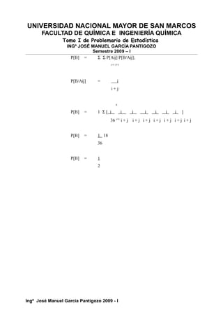 UNIVERSIDAD NACIONAL MAYOR DE SAN MARCOS
FACULTAD DE QUÍMICA E INGENIERÍA QUÍMICA
Tomo I de Problemario de Estadística
INGº JOSÉ MANUEL GARCÍA PANTIGOZO
Semestre 2009 – I
P[B] = Σ Σ P[Aij] P[B/Aij];
i=1 J=1
P[B/Aij] = i
i + j
6
P[B] = 1 Σ [ i i i i i i i ]
36 i=1
i + j i + j i + j i + j i + j i + j i + j
P[B] = 1 18
36
P[B] = 1
2
Ingº José Manuel García Pantigozo 2009 - I
 
