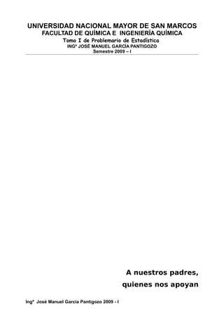 UNIVERSIDAD NACIONAL MAYOR DE SAN MARCOS
FACULTAD DE QUÍMICA E INGENIERÍA QUÍMICA
Tomo I de Problemario de Estadística
INGº JOSÉ MANUEL GARCÍA PANTIGOZO
Semestre 2009 – I
A nuestros padres,
quienes nos apoyan
Ingº José Manuel García Pantigozo 2009 - I
 