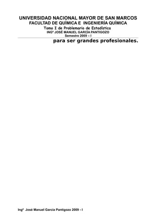 UNIVERSIDAD NACIONAL MAYOR DE SAN MARCOS
FACULTAD DE QUÍMICA E INGENIERÍA QUÍMICA
Tomo I de Problemario de Estadística
INGº JOSÉ MANUEL GARCÍA PANTIGOZO
Semestre 2009 – I
para ser grandes profesionales.
Ingº José Manuel García Pantigozo 2009 - I
 
