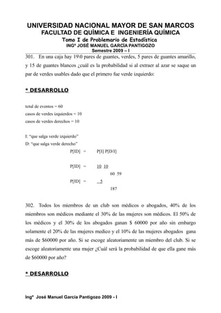 UNIVERSIDAD NACIONAL MAYOR DE SAN MARCOS
FACULTAD DE QUÍMICA E INGENIERÍA QUÍMICA
Tomo I de Problemario de Estadística
INGº JOSÉ MANUEL GARCÍA PANTIGOZO
Semestre 2009 – I
301. En una caja hay 190 pares de guantes, verdes, 5 pares de guantes amarillo,
y 15 de guantes blancos ¿cuál es la probabilidad si al extraer al azar se saque un
par de verdes usables dado que el primero fue verde izquierdo:
* DESARROLLO
total de eventos = 60
casos de verdes izquierdos = 10
casos de verdes derechos = 10
I: “que salga verde izquierdo”
D: “que salga verde derecho”
P[ID] = P[I] P[D/I]
P[ID] = 10 10
60 59
P[ID] = 5
187
302. Todos los miembros de un club son médicos o abogados, 40% de los
miembros son médicos mediante el 30% de las mujeres son médicos. El 50% de
los médicos y el 30% de los abogados ganan $ 60000 por año sin embargo
solamente el 20% de las mujeres medico y el 10% de las mujeres abogados gana
más de $60000 por año. Si se escoge aleatoriamente un miembro del club. Si se
escoge aleatoriamente una mujer ¿Cuál será la probabilidad de que ella gane más
de $60000 por año?
* DESARROLLO
Ingº José Manuel García Pantigozo 2009 - I
 