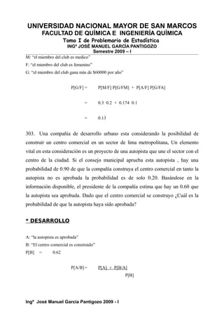 UNIVERSIDAD NACIONAL MAYOR DE SAN MARCOS
FACULTAD DE QUÍMICA E INGENIERÍA QUÍMICA
Tomo I de Problemario de Estadística
INGº JOSÉ MANUEL GARCÍA PANTIGOZO
Semestre 2009 – I
M: “el miembro del club es medico”
F: “el miembro del club es femenino”
G: “el miembro del club gana más de $60000 por año”
P[G/F] = P[M/F] P[G/FM] + P[A/F] P[G/FA]
= 0.3 0.2 + 0.174 0.1
= 0.13
303. Una compañía de desarrollo urbano esta considerando la posibilidad de
construir un centro comercial en un sector de lima metropolitana, Un elemento
vital en esta consideración es un proyecto de una autopista que une el sector con el
centro de la ciudad. Si el consejo municipal aprueba esta autopista , hay una
probabilidad de 0.90 de que la compañía construya el centro comercial en tanto la
autopista no es aprobada la probabilidad es de solo 0.20. Basándose en la
información disponible, el presidente de la compañía estima que hay un 0.60 que
la autopista sea aprobada. Dado que el centro comercial se construyo ¿Cuál es la
probabilidad de que la autopista haya sido aprobada?
* DESARROLLO
A: “la autopista es aprobada”
B: “El centro comercial es construido”
P[B] = 0.62
P[A/B]= P[A] + P[B/A]
P[B]
Ingº José Manuel García Pantigozo 2009 - I
 