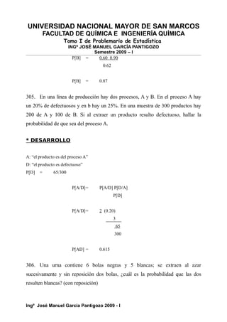 UNIVERSIDAD NACIONAL MAYOR DE SAN MARCOS
FACULTAD DE QUÍMICA E INGENIERÍA QUÍMICA
Tomo I de Problemario de Estadística
INGº JOSÉ MANUEL GARCÍA PANTIGOZO
Semestre 2009 – I
P[B] = 0.60 0.90
0.62
P[B] = 0.87
305. En una línea de producción hay dos procesos, A y B. En el proceso A hay
un 20% de defectuosos y en b hay un 25%. En una muestra de 300 productos hay
200 de A y 100 de B. Si al extraer un producto resulto defectuoso, hallar la
probabilidad de que sea del proceso A.
* DESARROLLO
A: “el producto es del proceso A”
D: “el producto es defectuoso”
P[D] = 65/300
P[A/D]= P[A/D] P[D/A]
P[D]
P[A/D]= 2 (0.20)
3
65
300
P[AD] = 0.615
306. Una urna contiene 6 bolas negras y 5 blancas; se extraen al azar
sucesivamente y sin reposición dos bolas, ¿cuál es la probabilidad que las dos
resulten blancas? (con reposición)
Ingº José Manuel García Pantigozo 2009 - I
 