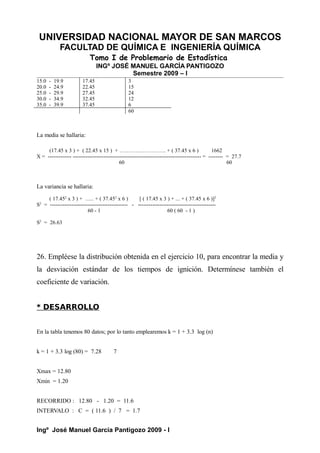 UNIVERSIDAD NACIONAL MAYOR DE SAN MARCOS
FACULTAD DE QUÍMICA E INGENIERÍA QUÍMICA
Tomo I de Problemario de Estadística
INGº JOSÉ MANUEL GARCÍA PANTIGOZO
Semestre 2009 – I
15.0 - 19.9 17.45 3
20.0 - 24.9 22.45 15
25.0 - 29.9 27.45 24
30.0 - 34.9 32.45 12
35.0 - 39.9 37.45 6
60
La media se hallaria:
(17.45 x 3 ) + ( 22.45 x 15 ) + …………………….. + ( 37.45 x 6 ) 1662
X = ------------- ----------------------------------------------------------------------- = -------- = 27.7
60 60
La variancia se hallaria:
( 17.452
x 3 ) + ….. + ( 37.452
x 6 ) [ ( 17.45 x 3 ) + ... + ( 37.45 x 6 )]2
S2
= ------------------------------------------- - -------------------------------------------
60 - 1 60 ( 60 - 1 )
S2
= 26.63
26. Empléese la distribución obtenida en el ejercicio 10, para encontrar la media y
la desviación estándar de los tiempos de ignición. Determínese también el
coeficiente de variación.
* DESARROLLO
En la tabla tenemos 80 datos; por lo tanto emplearemos k = 1 + 3.3 log (n)
k = 1 + 3.3 log (80) = 7.28 7
Xmax = 12.80
Xmin = 1.20
RECORRIDO : 12.80 - 1.20 = 11.6
INTERVALO : C = ( 11.6 ) / 7 = 1.7
Ingº José Manuel García Pantigozo 2009 - I
 