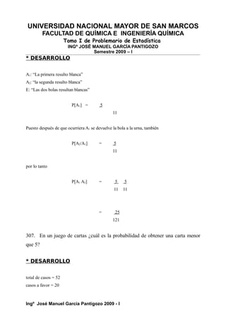 UNIVERSIDAD NACIONAL MAYOR DE SAN MARCOS
FACULTAD DE QUÍMICA E INGENIERÍA QUÍMICA
Tomo I de Problemario de Estadística
INGº JOSÉ MANUEL GARCÍA PANTIGOZO
Semestre 2009 – I
* DESARROLLO
A1: “La primera resulto blanca”
A2: “la segunda resulto blanca”
E: “Las dos bolas resultan blancas”
P[A1] = 5
11
Puesto después de que ocurriera A1 se devuelve la bola a la urna, también
P[A2/A1] = 5
11
por lo tanto
P[A1 A2] = 5 5
11 11
= 25
121
307. En un juego de cartas ¿cuál es la probabilidad de obtener una carta menor
que 5?
* DESARROLLO
total de casos = 52
casos a favor = 20
Ingº José Manuel García Pantigozo 2009 - I
 