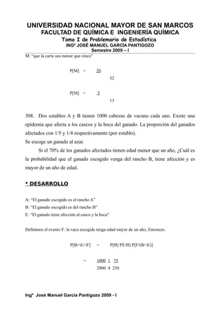 UNIVERSIDAD NACIONAL MAYOR DE SAN MARCOS
FACULTAD DE QUÍMICA E INGENIERÍA QUÍMICA
Tomo I de Problemario de Estadística
INGº JOSÉ MANUEL GARCÍA PANTIGOZO
Semestre 2009 – I
M: “que la carta sea menor que cinco”
P[M] = 20
52
P[M] = 5
13
308. Dos establos A y B tienen 1000 cabezas de vacuno cada uno. Existe una
epidemia que afecta a los cascos y la boca del ganado. La proporción del ganados
afectados con 1/5 y 1/4 respectivamente (por establo).
Se escoge un ganado al azar.
Si el 70% de los ganados afectados tienen edad menor que un año, ¿Cuál es
la probabilidad que el ganado escogido venga del rancho B, tiene afección y es
mayor de un año de edad.
* DESARROLLO
A: “El ganado escogido es el rancho A”
B: “El ganado escogido es del rancho B”
E: “El ganado tiene afección al casco y la boca”
Definimos el evento F: la vaca escogida tenga edad mayor de un año, Entonces.
P[B∩E∩F] = P[B] PE/B] P[F/(B∩E)]
= 1000 1 75
2000 4 250
Ingº José Manuel García Pantigozo 2009 - I
 