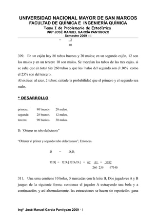 UNIVERSIDAD NACIONAL MAYOR DE SAN MARCOS
FACULTAD DE QUÍMICA E INGENIERÍA QUÍMICA
Tomo I de Problemario de Estadística
INGº JOSÉ MANUEL GARCÍA PANTIGOZO
Semestre 2009 – I
= 3
80
309. En un cajón hay 80 tubos buenos y 20 malos; en un segundo cajón, 12 son
los malos y en un tercero 10 son malos. Se mezclan los tubos de las tres cajas. si
se sabe que en total hay 260 tubos y que los malos del segundo son el 30% como
el 25% son del tercero.
Al extraer, al azar, 2 tubos; calcule la probabilidad que el primero y el segundo sea
malo.
* DESARROLLO
primera: 80 buenos 20 malos.
segunda: 28 buenos 12 malos.
tercera: 90 buenos 30 malos.
D: “Obtener un tubo defectuoso”
“Obtener el primer y segundo tubo defectuosos”, Entonces.
D = D1D2
P[D] = P[D1] P[D2/D1] = 62 61 = 3782
260 259 67340
311. Una urna contiene 10 bolas, 5 marcadas con la letra B, Dos jugadores A y B
juegan de la siguiente forma: comienza el jugador A extrayendo una bola y a
continuación, y así alternadamente. las extracciones se hacen sin reposición. gana
Ingº José Manuel García Pantigozo 2009 - I
 