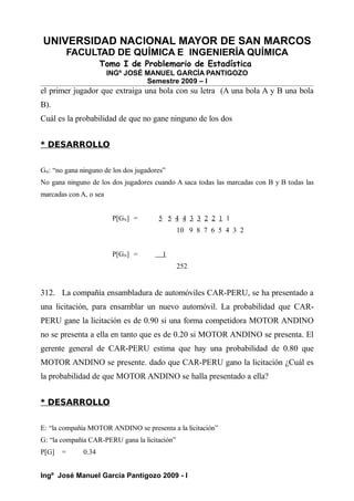 UNIVERSIDAD NACIONAL MAYOR DE SAN MARCOS
FACULTAD DE QUÍMICA E INGENIERÍA QUÍMICA
Tomo I de Problemario de Estadística
INGº JOSÉ MANUEL GARCÍA PANTIGOZO
Semestre 2009 – I
el primer jugador que extraiga una bola con su letra (A una bola A y B una bola
B).
Cuál es la probabilidad de que no gane ninguno de los dos
* DESARROLLO
GN: “no gana ninguno de los dos jugadores”
No gana ninguno de los dos jugadores cuando A saca todas las marcadas con B y B todas las
marcadas con A, o sea
P[GN] = 5 5 4 4 3 3 2 2 1 1
10 9 8 7 6 5 4 3 2
P[GN] = 1
252
312. La compañía ensambladura de automóviles CAR-PERU, se ha presentado a
una licitación, para ensamblar un nuevo automóvil. La probabilidad que CAR-
PERU gane la licitación es de 0.90 si una forma competidora MOTOR ANDINO
no se presenta a ella en tanto que es de 0.20 si MOTOR ANDINO se presenta. El
gerente general de CAR-PERU estima que hay una probabilidad de 0.80 que
MOTOR ANDINO se presente. dado que CAR-PERU gano la licitación ¿Cuál es
la probabilidad de que MOTOR ANDINO se halla presentado a ella?
* DESARROLLO
E: “la compañía MOTOR ANDINO se presenta a la licitación”
G: “la compañía CAR-PERU gana la licitación”
P[G] = 0.34
Ingº José Manuel García Pantigozo 2009 - I
 
