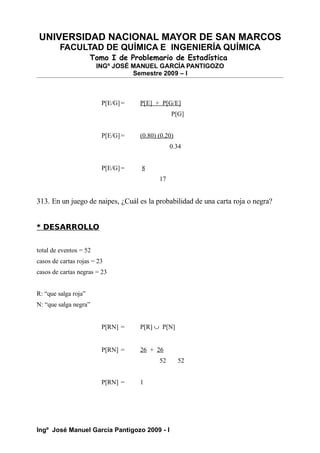 UNIVERSIDAD NACIONAL MAYOR DE SAN MARCOS
FACULTAD DE QUÍMICA E INGENIERÍA QUÍMICA
Tomo I de Problemario de Estadística
INGº JOSÉ MANUEL GARCÍA PANTIGOZO
Semestre 2009 – I
P[E/G] = P[E] + P[G/E]
P[G]
P[E/G] = (0.80) (0.20)
0.34
P[E/G] = 8
17
313. En un juego de naipes, ¿Cuál es la probabilidad de una carta roja o negra?
* DESARROLLO
total de eventos = 52
casos de cartas rojas = 23
casos de cartas negras = 23
R: “que salga roja”
N: “que salga negra”
P[RN] = P[R] ∪ P[N]
P[RN] = 26 + 26
52 52
P[RN] = 1
Ingº José Manuel García Pantigozo 2009 - I
 
