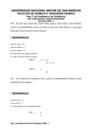 UNIVERSIDAD NACIONAL MAYOR DE SAN MARCOS
FACULTAD DE QUÍMICA E INGENIERÍA QUÍMICA
Tomo I de Problemario de Estadística
INGº JOSÉ MANUEL GARCÍA PANTIGOZO
Semestre 2009 – I
314. En una caja oscura hay cuatro bolas negras, cinco rojas y siete blancas.
¿Cuál es la probabilidad de que al extraer al azar dos bolas blancas y una negra
dado que las dos primeras fueron blancas?
* DESARROLLO
total de casos = 16
casos de blancas = 7
casos de negras = 4
B: “que la bola que salga sea blanca”
N: “que la bola que salga sea negra”
P[BN] = 7 6 4
16 15 14
P[BN] = 1
20
316. Si se lanzan tres monedas al aire, ¿cuál es la probabilidad de obtener como
resultado las tres iguales?
* DESARROLLO
total de casos = 8
casos a favor = 2
P: “que salgan los tres resultados iguales”
P[P] = 2
8
Ingº José Manuel García Pantigozo 2009 - I
 